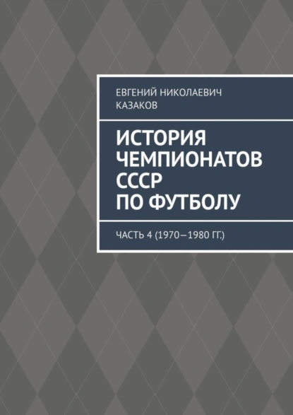 Обложка книги История чемпионатов СССР по футболу. Часть 4 (1970—1980 гг.), Евгений Николаевич Казаков