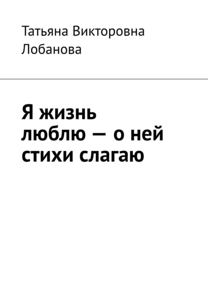 Обложка книги Я жизнь люблю – о ней стихи слагаю, Татьяна Викторовна Лобанова