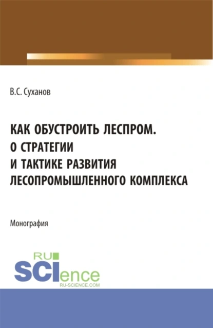 Обложка книги Как обустроить леспром. О стратегии и тактике развития лесопромышленного комплекса. (Аспирантура, Бакалавриат, Магистратура). Монография., Валерий Сергеевич Суханов