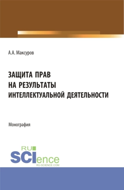 Обложка книги Защита прав на результаты интеллектуальной деятельности. (Аспирантура, Бакалавриат, Магистратура). Монография., Алексей Анатольевич Максуров