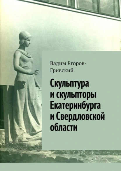 Обложка книги Скульптура и скульпторы Екатеринбурга и Свердловской области, Вадим Егоров-Гривский