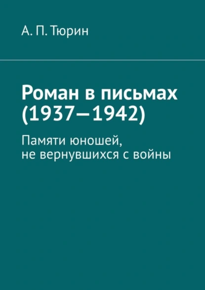 Обложка книги Роман в письмах (1937—1942). Памяти юношей, не вернувшихся с войны, Александр Петрович Тюрин