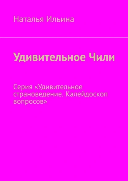 Обложка книги Удивительное Чили. Серия «Удивительное страноведение. Калейдоскоп вопросов», Наталья Ильина