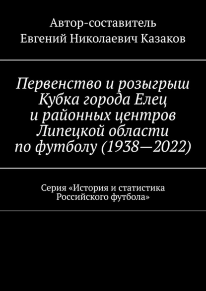 Обложка книги Первенство и розыгрыш Кубка города Елец и районных центров Липецкой области по футболу (1938—2022). Серия «История и статистика Российского футбола», Евгений Николаевич Казаков