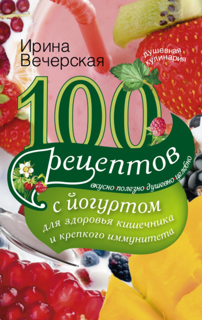 Ирина Вечерская — 100 рецептов с йогуртом для здоровья кишечника и крепкого иммунитета. Вкусно, полезно, душевно, целебно