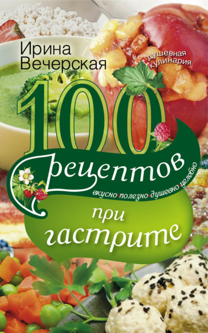 Ирина Вечерская — 100 рецептов при гастрите. Вкусно, полезно, душевно, целебно
